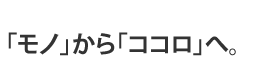 「モノ」から「ココロ」へ。