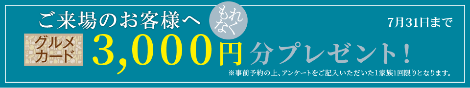 ご来場のお客様へ グルメカード3,000円分もれなくプレゼント!事前予約の上、アンケートをご記入いただいた1家族1回限りとなります。